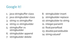 1. java stringbuffer class
2. java stringbuilder class
3. string vs stringbuffer
4. string vs stringbuilder
5. stringbuffer vs
stringbuilder
6. stringbuilder append
7. stringbuilder delete
8. stringbuilder insert
9. stringbuilder replace
10. stringbuilder to string
11. integer.parseint
12. float.parsefloat
13. double.parsedouble
14. string.valueof
Google	It!
 