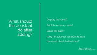 What should
the assistant
do after
adding?
Display the result?
Print them on a printer?
Email the boss?
Why not tell your assistant to give
the results back to the boss?
coursetro.com
 