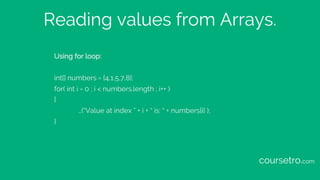 Reading values from Arrays.
Using for loop:
int[] numbers = {4,1,5,7,8};
for( int i = 0 ; i < numbers.length ; i++ )
{
…(“Value at index ” + i + “ is: “ + numbers[i] );
}
coursetro.com
 