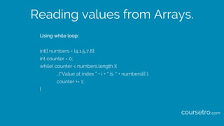 Reading values from Arrays.
Using while loop:
int[] numbers = {4,1,5,7,8};
int counter = 0;
while( counter < numbers.length ){
…(“Value at index ” + i + “ is: “ + numbers[i] );
counter += 1;
}
coursetro.com
 