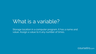 What is a variable?
Storage location in a computer program. It has a name and
value. Assign a value to it any number of times.
coursetro.com
 