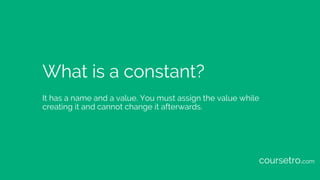 What is a constant?
It has a name and a value. You must assign the value while
creating it and cannot change it afterwards.
coursetro.com
 
