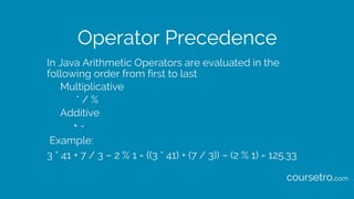 Operator Precedence
In Java Arithmetic Operators are evaluated in the
following order from first to last
Multiplicative
* / %
Additive
+ -
Example:
3 * 41 + 7 / 3 – 2 % 1 = ((3 * 41) + (7 / 3)) – (2 % 1) = 125.33
coursetro.com
 
