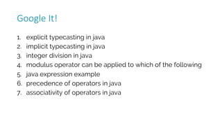 1. explicit typecasting in java
2. implicit typecasting in java
3. integer division in java
4. modulus operator can be applied to which of the following
5. java expression example
6. precedence of operators in java
7. associativity of operators in java
Google	It!
 