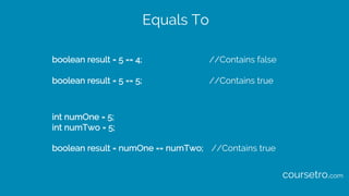 Equals To
boolean result = 5 == 4; //Contains false
boolean result = 5 == 5; //Contains true
int numOne = 5;
int numTwo = 5;
boolean result = numOne == numTwo; //Contains true
coursetro.com
 