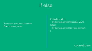 If else
If you pass, you get a chocolate
Else no video games.
if ( marks >= 40 ) {
System.out.println(“Chocolate yay!”);
} else {
System.out.println(“No video games”);
}
coursetro.com
 