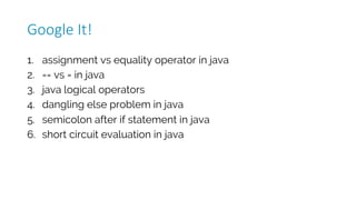 1. assignment vs equality operator in java
2. == vs = in java
3. java logical operators
4. dangling else problem in java
5. semicolon after if statement in java
6. short circuit evaluation in java
Google	It!
 