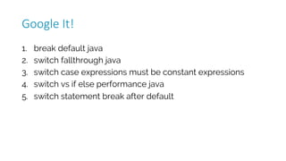 1. break default java
2. switch fallthrough java
3. switch case expressions must be constant expressions
4. switch vs if else performance java
5. switch statement break after default
Google	It!
 
