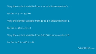Vary the control variable from 1 to 10 in increments of 1.
for (int i = 1; i <= 10; i++)
Vary the control variable from 10 to 1 in decrements of 1.
for (int i = 10; i >= 1; i--)
Vary the control variable from 6 to 66 in increments of 6.
for (int i = 6; i <= 66; i += 6)
coursetro.com
 