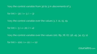 Vary the control variable from 30 to 3 in decrements of 3.
for (int i = 30; i >= 3; i -= 3)
Vary the control variable over the values 3, 7, 11, 15, 19.
for (int i = 3; i <= 20; i += 4)
Vary the control variable over the values 100, 89, 78, 67, 56, 45, 34, 23, 12
for (int i = 100; i >= 10; i -= 11)
coursetro.com
 
