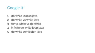 1. do while loop in java
2. do while vs while java
3. for vs while vs do while
4. infinite do while loop java
5. do while semicolon java
Google	It!
 
