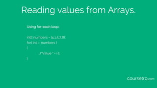 Reading values from Arrays.
Using for-each loop:
int[] numbers = {4,1,5,7,8};
for( int i : numbers )
{
…(“Value “ + i );
}...