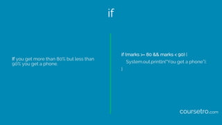 if
If you get more than 80% but less than
90% you get a phone.
if (marks >= 80 && marks < 90) {
System.out.println(“You ge...