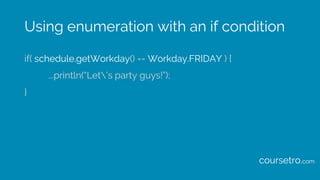 Using enumeration with an if condition
if( schedule.getWorkday() == Workday.FRIDAY ) {
...println(“Let’s party guys!”);
}
...