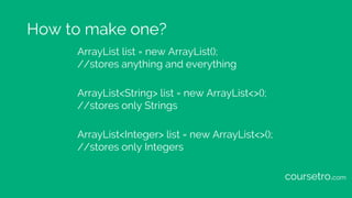 How to make one?
ArrayList list = new ArrayList();
//stores anything and everything
ArrayList<String> list = new ArrayList...