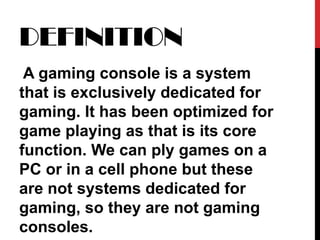 DEFINITION A gaming console is a system that is exclusively dedicated for gaming. It has been optimized for game playing as that is its core function. We can ply games on a PC or in a cell phone but these are not systems dedicated for gaming, so they are not gaming consoles. 