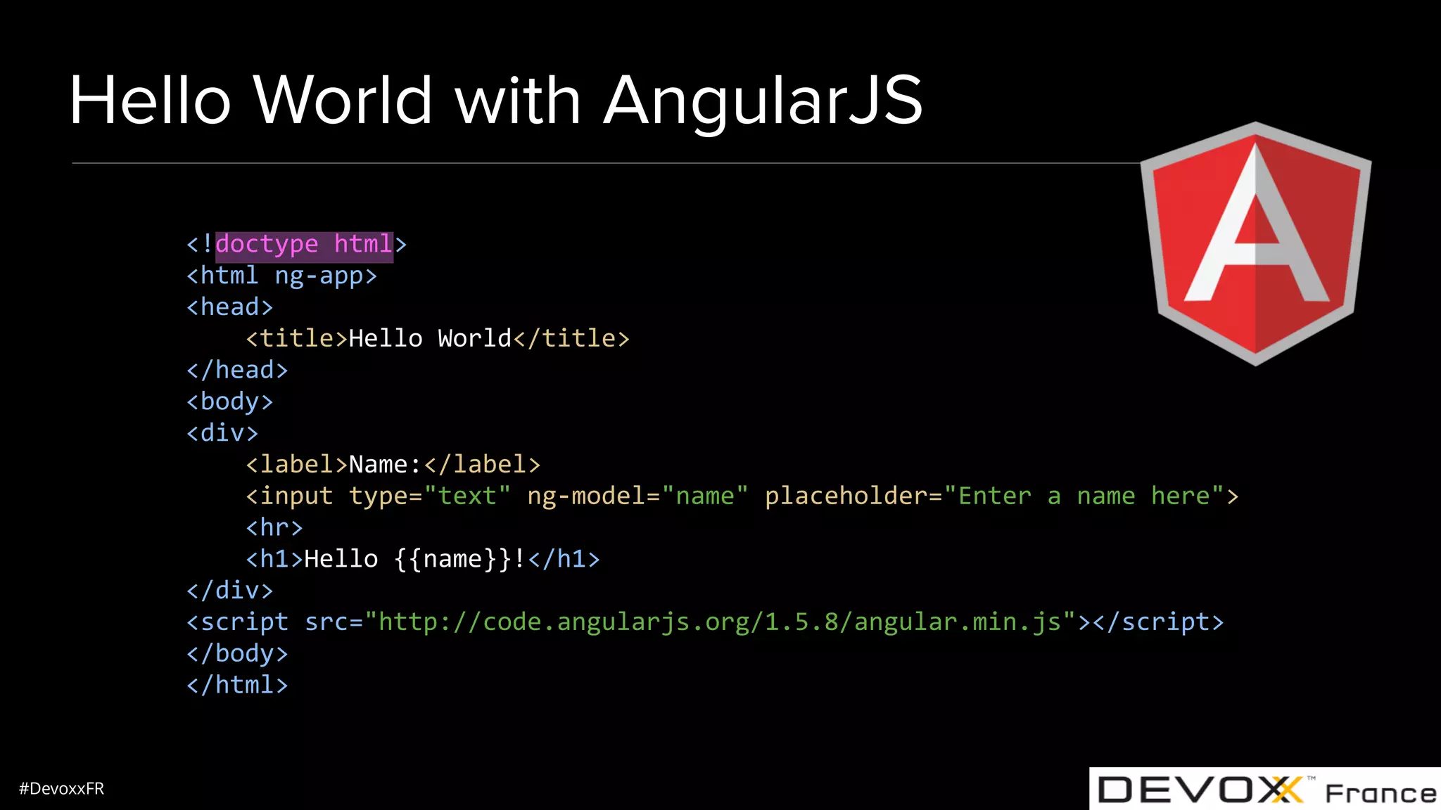 #DevoxxFR Hello World with AngularJS <!doctype html> <html ng-app> <head> <title>Hello World</title> </head> <body> <div> <label>Name:</label> <input type="text" ng-model="name" placeholder="Enter a name here"> <hr> <h1>Hello {{name}}!</h1> </div> <script src="http://code.angularjs.org/1.5.8/angular.min.js"></script> </body> </html> 
