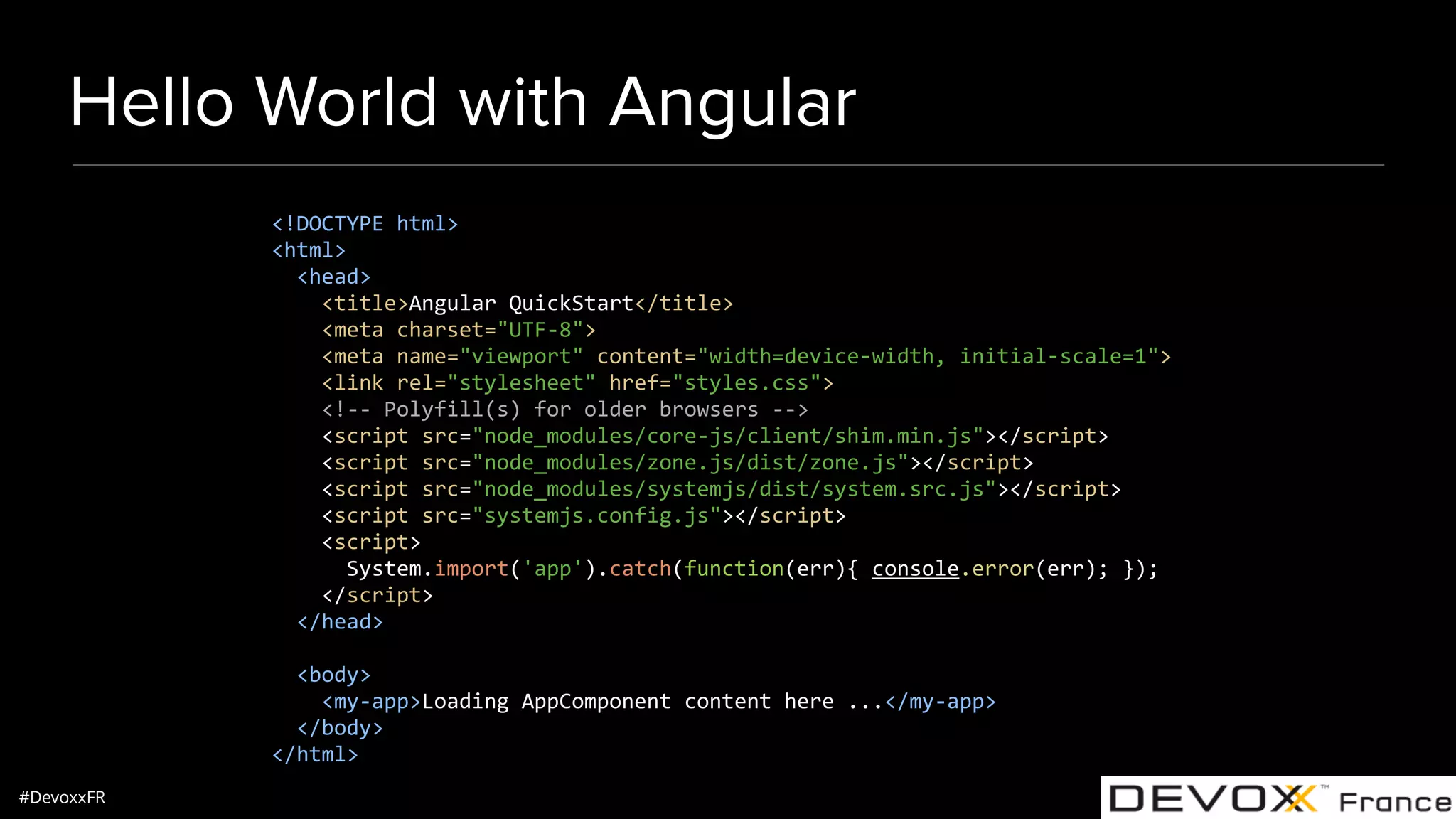 #DevoxxFR Hello World with Angular <!DOCTYPE html> <html> <head> <title>Angular QuickStart</title> <meta charset="UTF-8"> <meta name="viewport" content="width=device-width, initial-scale=1"> <link rel="stylesheet" href="styles.css"> <!-- Polyfill(s) for older browsers --> <script src="node_modules/core-js/client/shim.min.js"></script> <script src="node_modules/zone.js/dist/zone.js"></script> <script src="node_modules/systemjs/dist/system.src.js"></script> <script src="systemjs.config.js"></script> <script> System.import('app').catch(function(err){ console.error(err); }); </script> </head> <body> <my-app>Loading AppComponent content here ...</my-app> </body> </html> 
