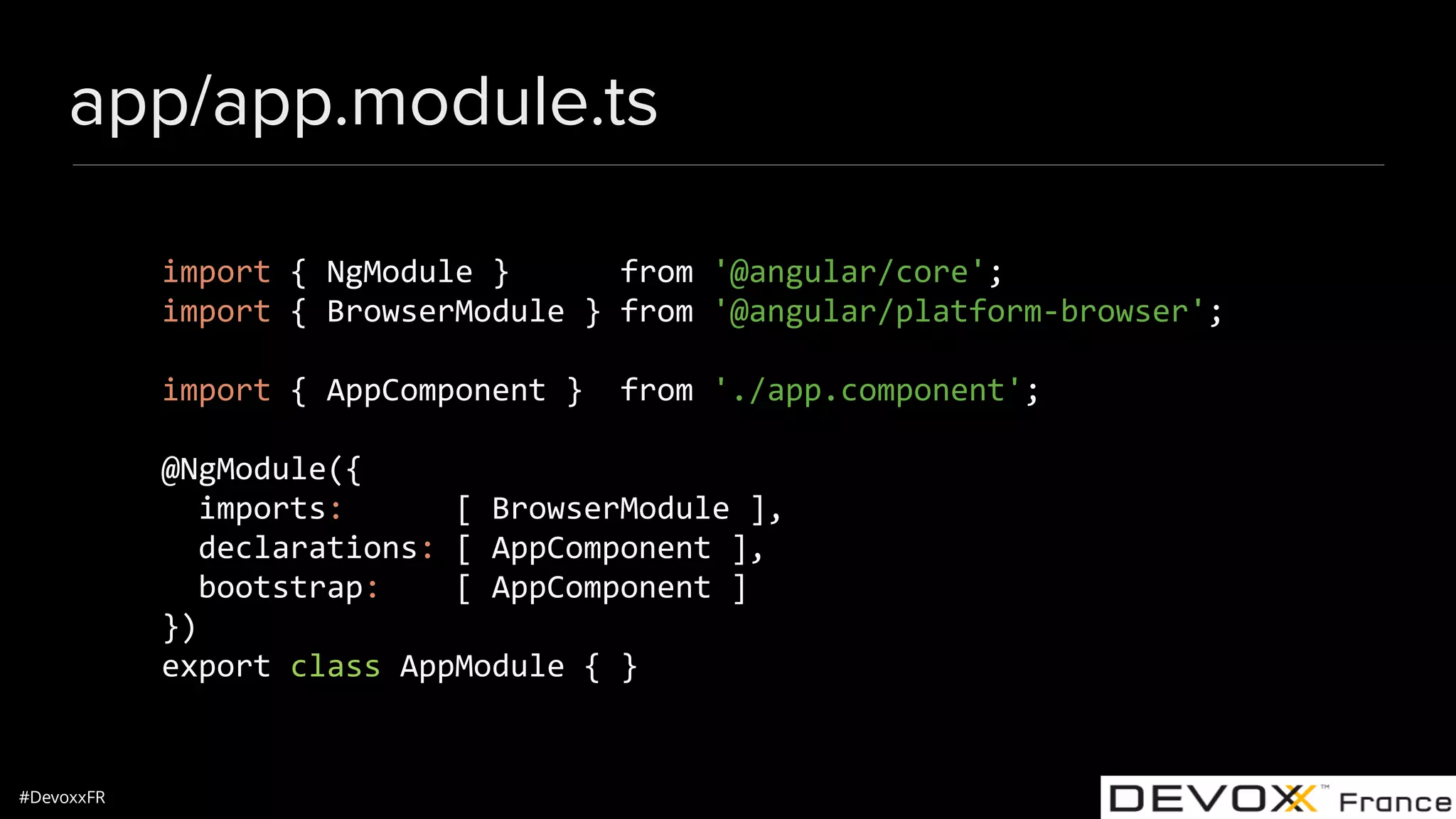 #DevoxxFR app/app.module.ts import { NgModule } from '@angular/core'; import { BrowserModule } from '@angular/platform-browser'; import { AppComponent } from './app.component'; @NgModule({ imports: [ BrowserModule ], declarations: [ AppComponent ], bootstrap: [ AppComponent ] }) export class AppModule { } 