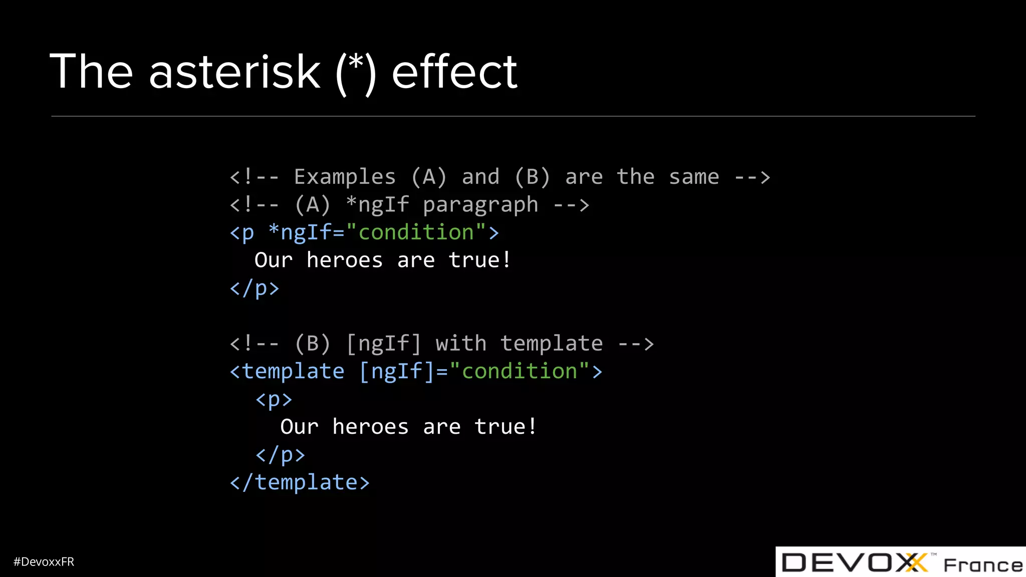 #DevoxxFR The asterisk (*) eﬀect <!-- Examples (A) and (B) are the same --> <!-- (A) *ngIf paragraph --> <p *ngIf="condition"> Our heroes are true! </p> <!-- (B) [ngIf] with template --> <template [ngIf]="condition"> <p> Our heroes are true! </p> </template> 