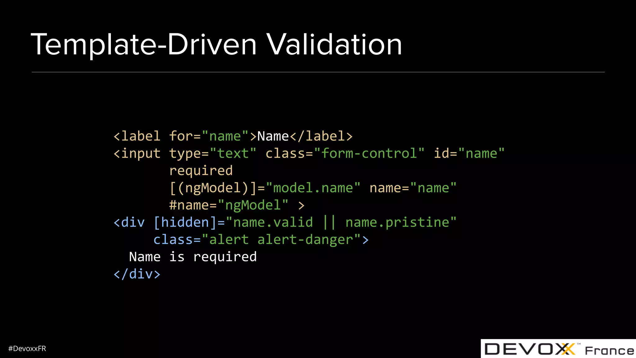 #DevoxxFR Template-Driven Validation <label for="name">Name</label> <input type="text" class="form-control" id="name" required [(ngModel)]="model.name" name="name" #name="ngModel" > <div [hidden]="name.valid || name.pristine" class="alert alert-danger"> Name is required </div> 