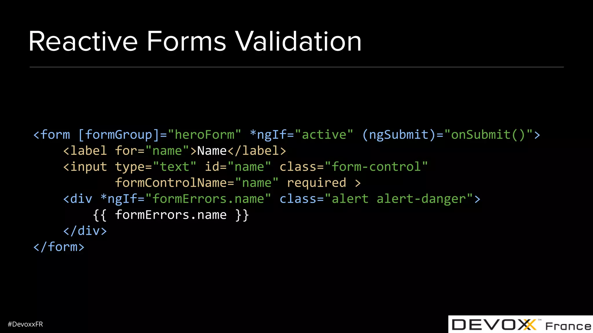 #DevoxxFR Reactive Forms Validation <form [formGroup]="heroForm" *ngIf="active" (ngSubmit)="onSubmit()"> <label for="name">Name</label> <input type="text" id="name" class="form-control" formControlName="name" required > <div *ngIf="formErrors.name" class="alert alert-danger"> {{ formErrors.name }} </div> </form> 