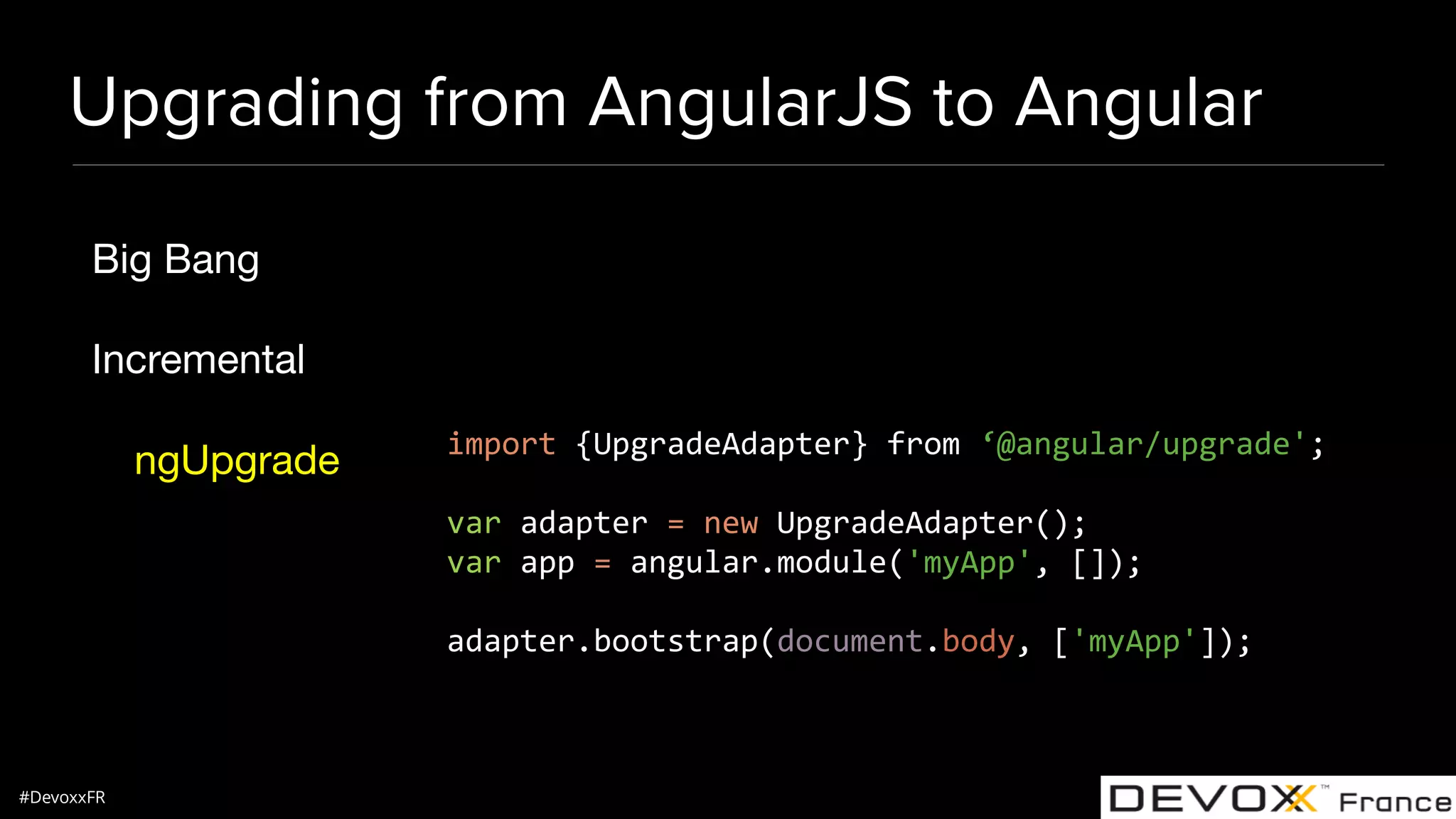 #DevoxxFR Upgrading from AngularJS to Angular Big Bang Incremental ngUpgrade import {UpgradeAdapter} from ‘@angular/upgrade'; var adapter = new UpgradeAdapter(); var app = angular.module('myApp', []); adapter.bootstrap(document.body, ['myApp']); 