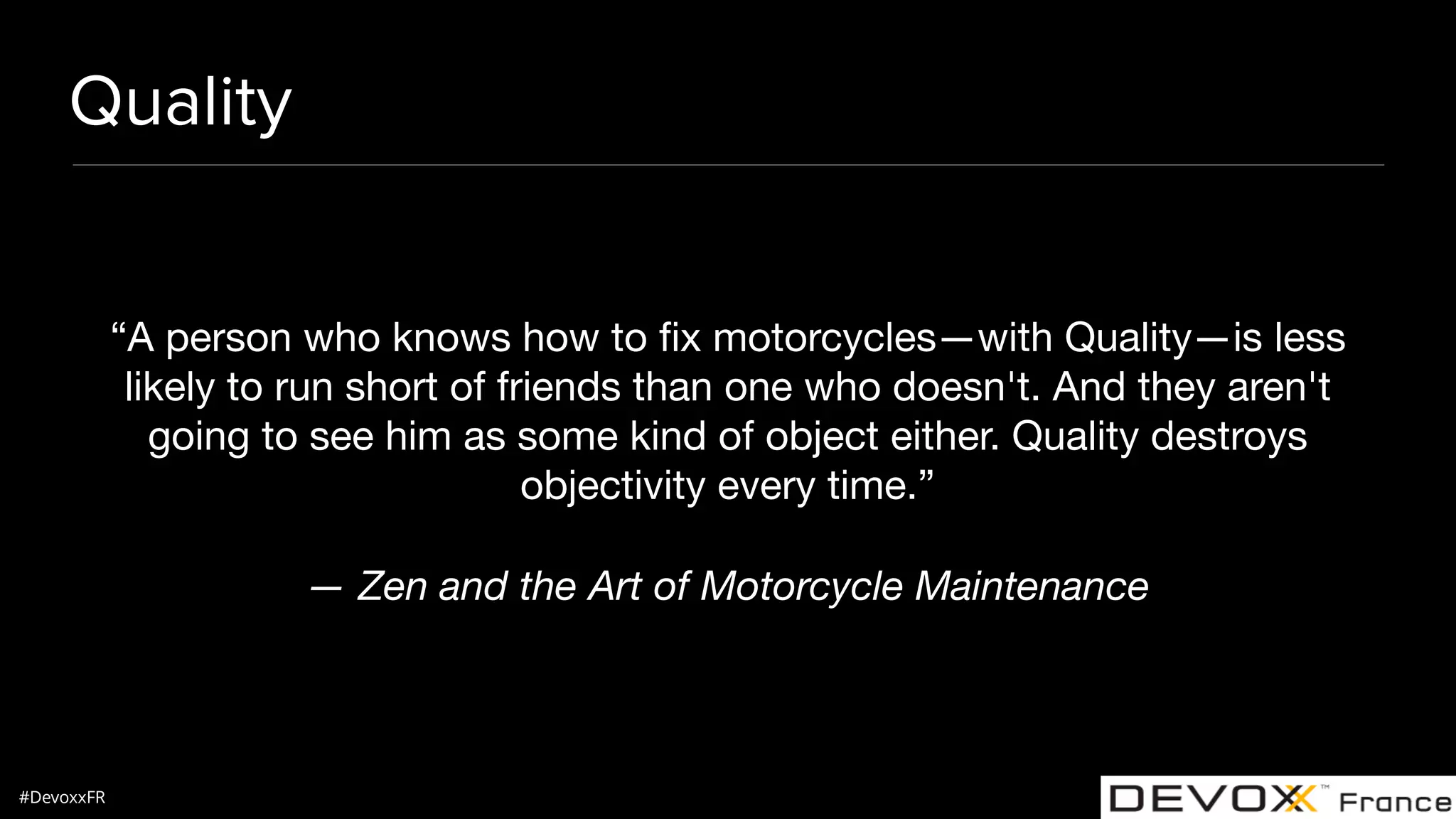 #DevoxxFR Quality “A person who knows how to ﬁx motorcycles—with Quality—is less likely to run short of friends than one who doesn't. And they aren't going to see him as some kind of object either. Quality destroys objectivity every time.” — Zen and the Art of Motorcycle Maintenance 
