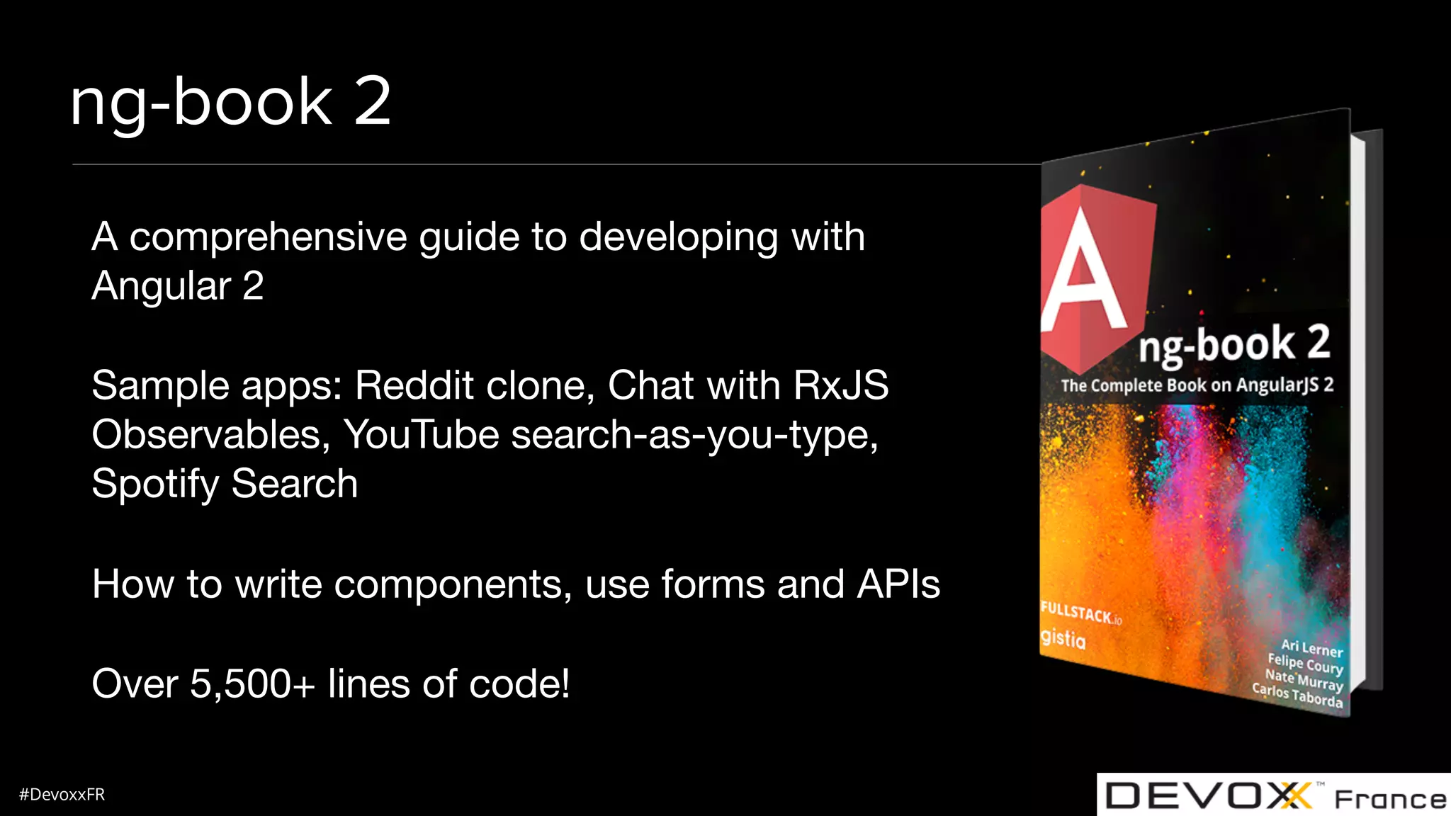 #DevoxxFR ng-book 2 A comprehensive guide to developing with Angular 2 Sample apps: Reddit clone, Chat with RxJS Observables, YouTube search-as-you-type, Spotify Search How to write components, use forms and APIs Over 5,500+ lines of code! 
