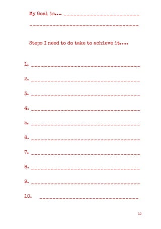 10
My Goal is…. _______________________
_________________________________
Steps I need to do take to achieve it…..
1. _________________________________
2. _________________________________
3. _________________________________
4. _________________________________
5. _________________________________
6. _________________________________
7. _________________________________
8. _________________________________
9. _________________________________
10. ______________________________
 