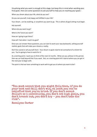 4
Visualising what you want is enough at this stage, but keep this in mind when wording your
final goals. Here are some questions to ask yourself to help you on reaching your goals:-
When you dream about your life, what do you see?
Do you see yourself, truly happy and fulfilled in your life?
Your dream…can be anything, or anywhere you want to go. This is where all goal setting must begin.
Ask yourself,
Where do you want to go?
What is the future you want?
How am I going to get there?
How will I feel when I reach my goal?
Once you can answer these questions, you can start to work your way backwards, setting yourself
realistic goals that will make your dreams a reality.
Don’t be scared or sell yourself short. Your dream or goals need to be somewhat of a stretch for
you. You’re going to have to work for it!
As a starting point, I want you to think of the next 12 months. What can you achieve in this period,
then we can look beyond that if you want. But, as a starting point let’s look at where you can get in
the next year to begin with.
The point is that we have something to work with to get you to where you want to be!!
“You must accept that you might fail; then, if you do
your best and still don't win, at least you can be
satisfied that you've tried. If you don't accept
failure as a possibility, you don't set high goals, you
don't branch out, you don't try - you don't take the
risk”.
Rosalynn Carter
 