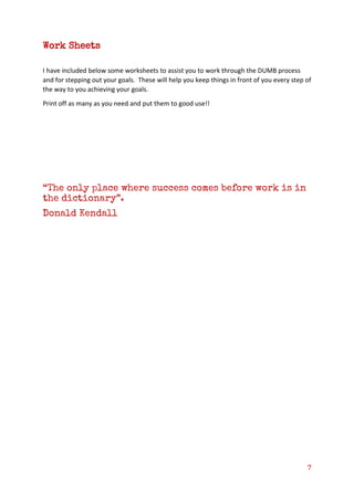 7
Work Sheets
I have included below some worksheets to assist you to work through the DUMB process
and for stepping out your goals. These will help you keep things in front of you every step of
the way to you achieving your goals.
Print off as many as you need and put them to good use!!
“The only place where success comes before work is in
the dictionary”.
Donald Kendall
 