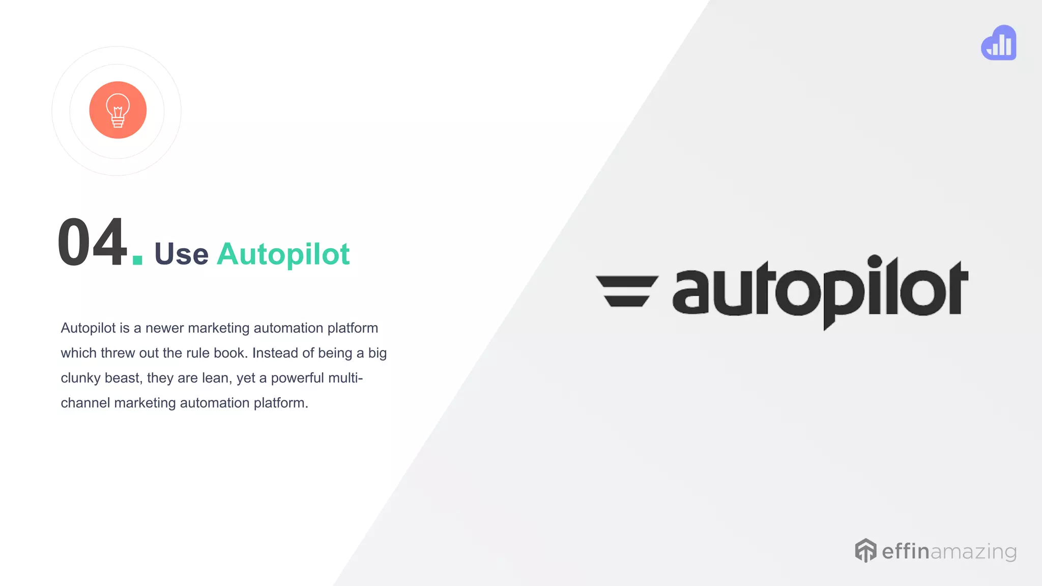 Use Autopilot
Autopilot is a newer marketing automation platform
which threw out the rule book. Instead of being a big
clunky beast, they are lean, yet a powerful multi-
channel marketing automation platform.
04.
 