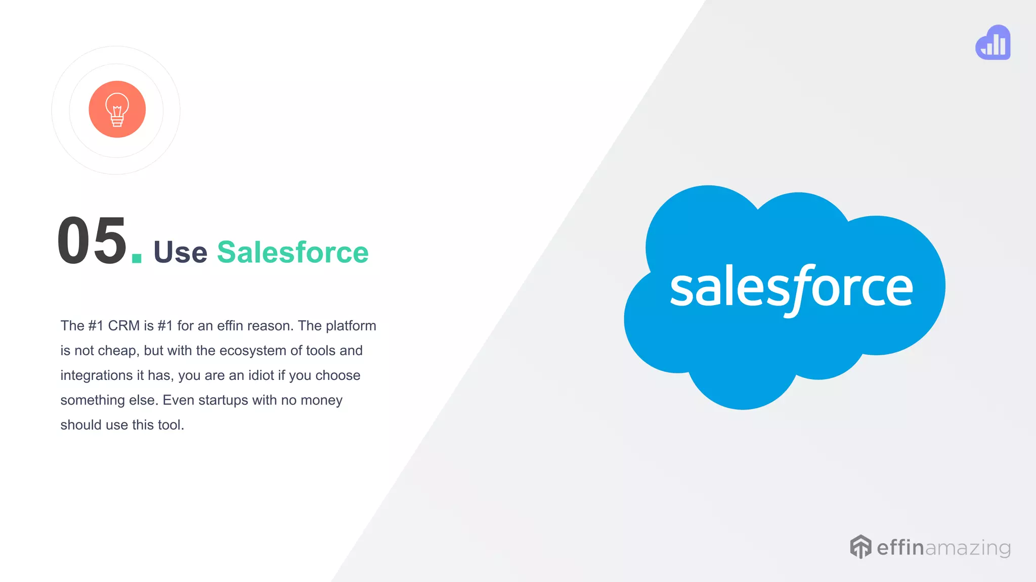 Use Salesforce
The #1 CRM is #1 for an effin reason. The platform
is not cheap, but with the ecosystem of tools and
integrations it has, you are an idiot if you choose
something else. Even startups with no money
should use this tool.
05.
 