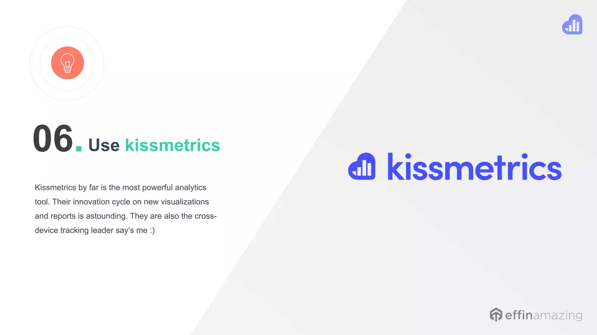 Use kissmetrics
Kissmetrics by far is the most powerful analytics
tool. Their innovation cycle on new visualizations
and reports is astounding. They are also the cross-
device tracking leader say’s me :)
06.
 