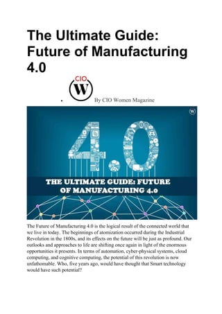 The Ultimate Guide:
Future of Manufacturing
4.0
 By CIO Women Magazine
The Future of Manufacturing 4.0 is the logical result of the connected world that
we live in today. The beginnings of atomization occurred during the Industrial
Revolution in the 1800s, and its effects on the future will be just as profound. Our
outlooks and approaches to life are shifting once again in light of the enormous
opportunities it presents. In terms of automation, cyber-physical systems, cloud
computing, and cognitive computing, the potential of this revolution is now
unfathomable. Who, five years ago, would have thought that Smart technology
would have such potential?
 