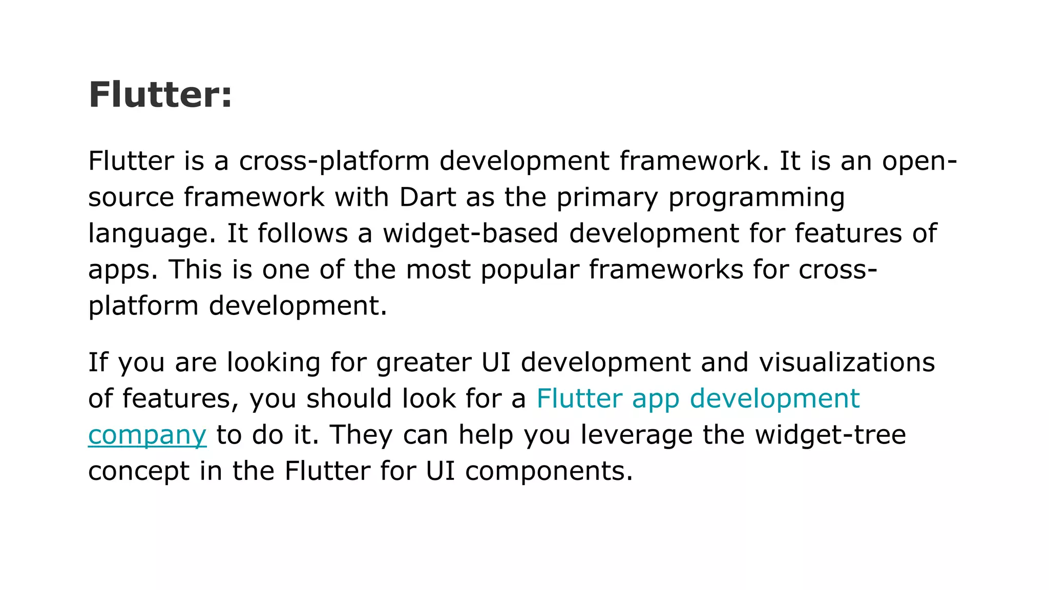 Flutter:
Flutter is a cross-platform development framework. It is an open-
source framework with Dart as the primary programming
language. It follows a widget-based development for features of
apps. This is one of the most popular frameworks for cross-
platform development.
If you are looking for greater UI development and visualizations
of features, you should look for a Flutter app development
company to do it. They can help you leverage the widget-tree
concept in the Flutter for UI components.
 