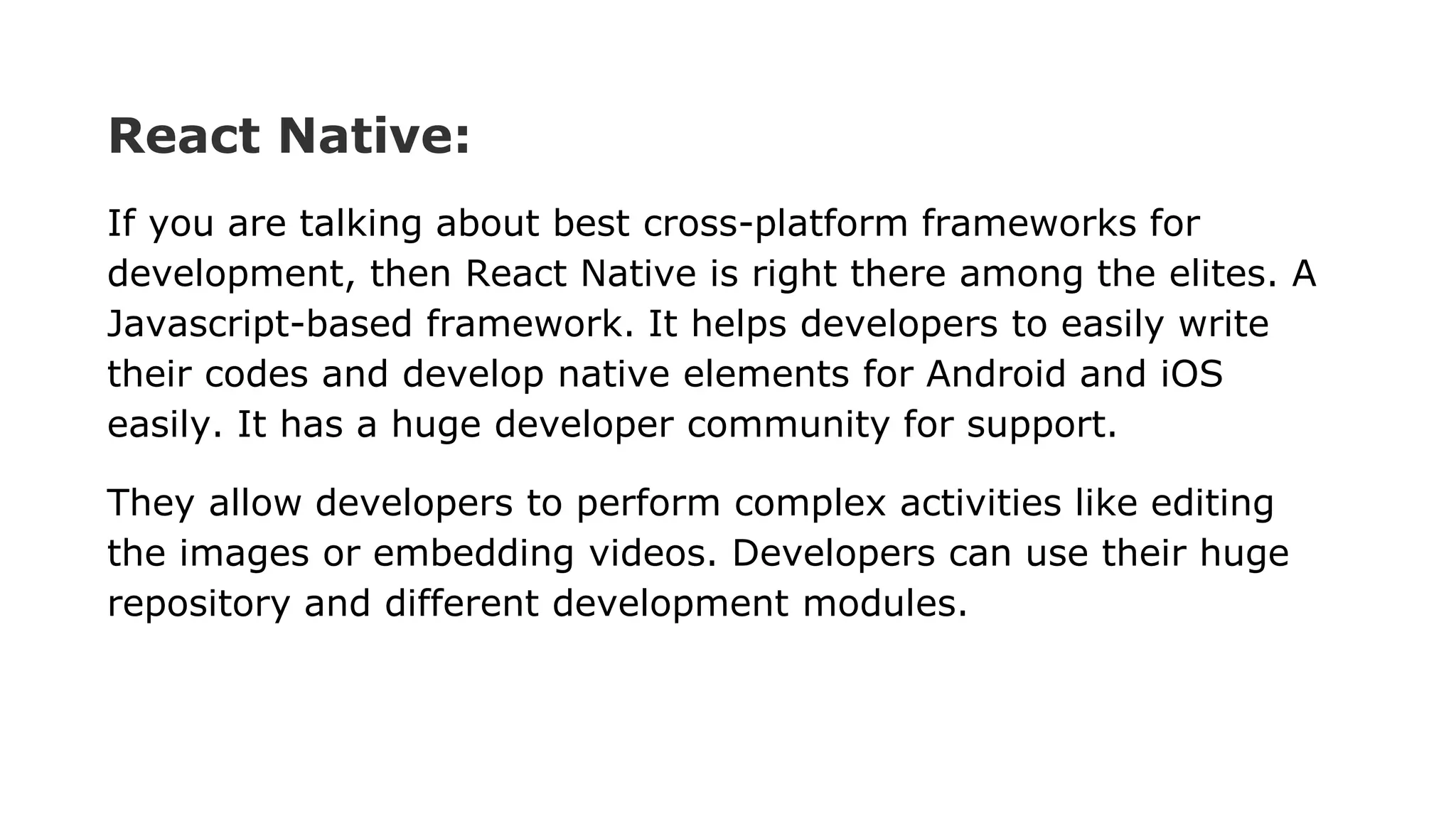 React Native:
If you are talking about best cross-platform frameworks for
development, then React Native is right there among the elites. A
Javascript-based framework. It helps developers to easily write
their codes and develop native elements for Android and iOS
easily. It has a huge developer community for support.
They allow developers to perform complex activities like editing
the images or embedding videos. Developers can use their huge
repository and different development modules.
 