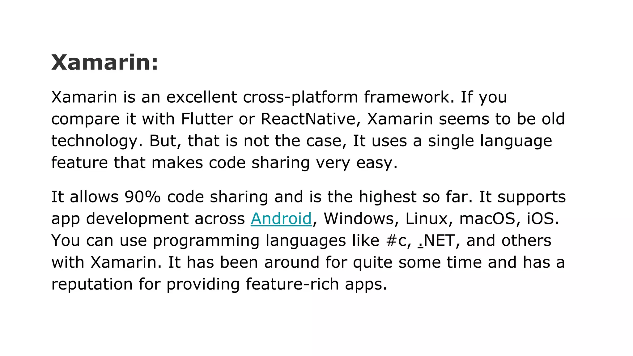 Xamarin:
Xamarin is an excellent cross-platform framework. If you
compare it with Flutter or ReactNative, Xamarin seems to be old
technology. But, that is not the case, It uses a single language
feature that makes code sharing very easy.
It allows 90% code sharing and is the highest so far. It supports
app development across Android, Windows, Linux, macOS, iOS.
You can use programming languages like #c, .NET, and others
with Xamarin. It has been around for quite some time and has a
reputation for providing feature-rich apps.
 