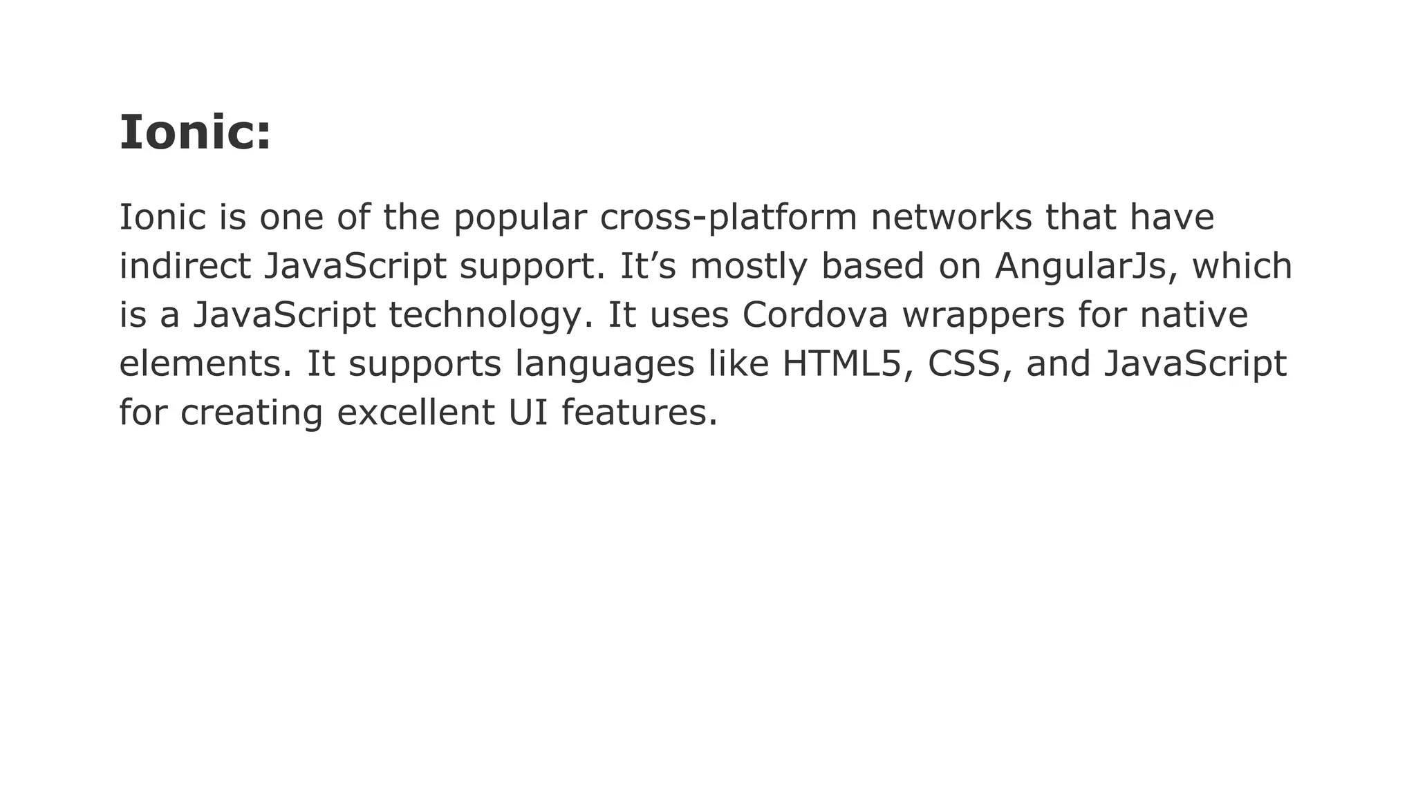 Ionic:
Ionic is one of the popular cross-platform networks that have
indirect JavaScript support. It’s mostly based on AngularJs, which
is a JavaScript technology. It uses Cordova wrappers for native
elements. It supports languages like HTML5, CSS, and JavaScript
for creating excellent UI features.
 