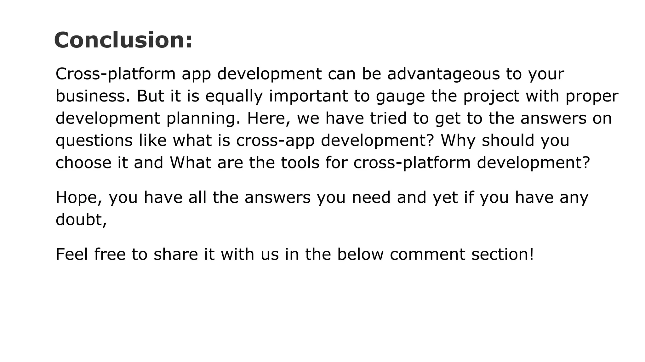 Conclusion:
Cross-platform app development can be advantageous to your
business. But it is equally important to gauge the project with proper
development planning. Here, we have tried to get to the answers on
questions like what is cross-app development? Why should you
choose it and What are the tools for cross-platform development?
Hope, you have all the answers you need and yet if you have any
doubt,
Feel free to share it with us in the below comment section!
 