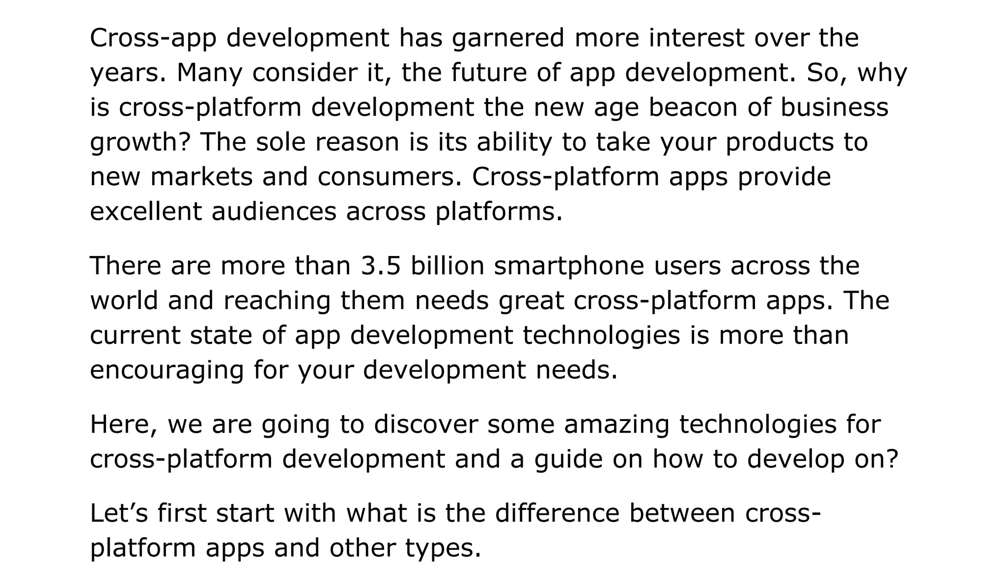 Cross-app development has garnered more interest over the
years. Many consider it, the future of app development. So, why
is cross-platform development the new age beacon of business
growth? The sole reason is its ability to take your products to
new markets and consumers. Cross-platform apps provide
excellent audiences across platforms.
There are more than 3.5 billion smartphone users across the
world and reaching them needs great cross-platform apps. The
current state of app development technologies is more than
encouraging for your development needs.
Here, we are going to discover some amazing technologies for
cross-platform development and a guide on how to develop on?
Let’s first start with what is the difference between cross-
platform apps and other types.
 