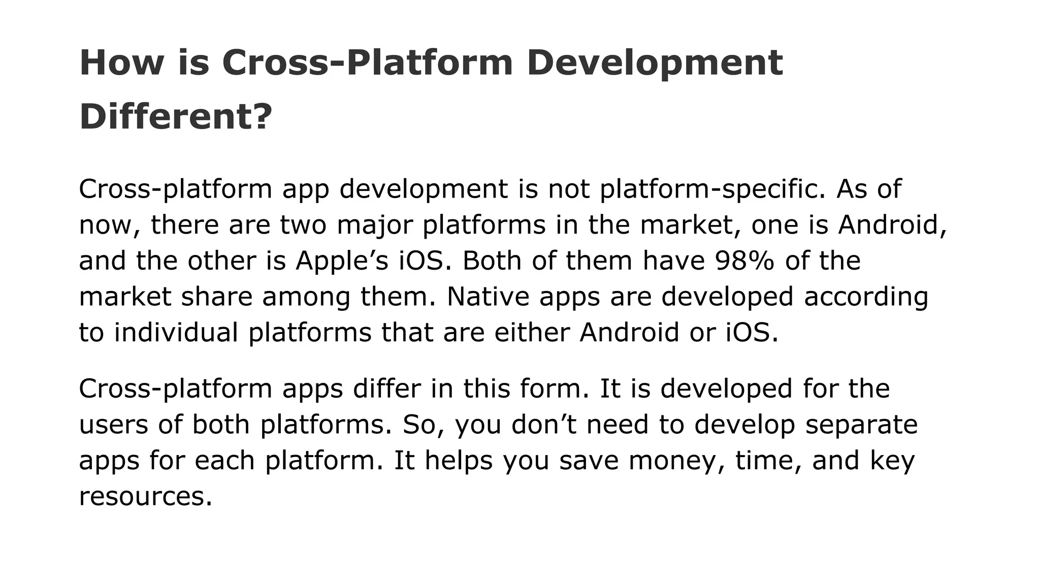 How is Cross-Platform Development
Different?
Cross-platform app development is not platform-specific. As of
now, there are two major platforms in the market, one is Android,
and the other is Apple’s iOS. Both of them have 98% of the
market share among them. Native apps are developed according
to individual platforms that are either Android or iOS.
Cross-platform apps differ in this form. It is developed for the
users of both platforms. So, you don’t need to develop separate
apps for each platform. It helps you save money, time, and key
resources.
 