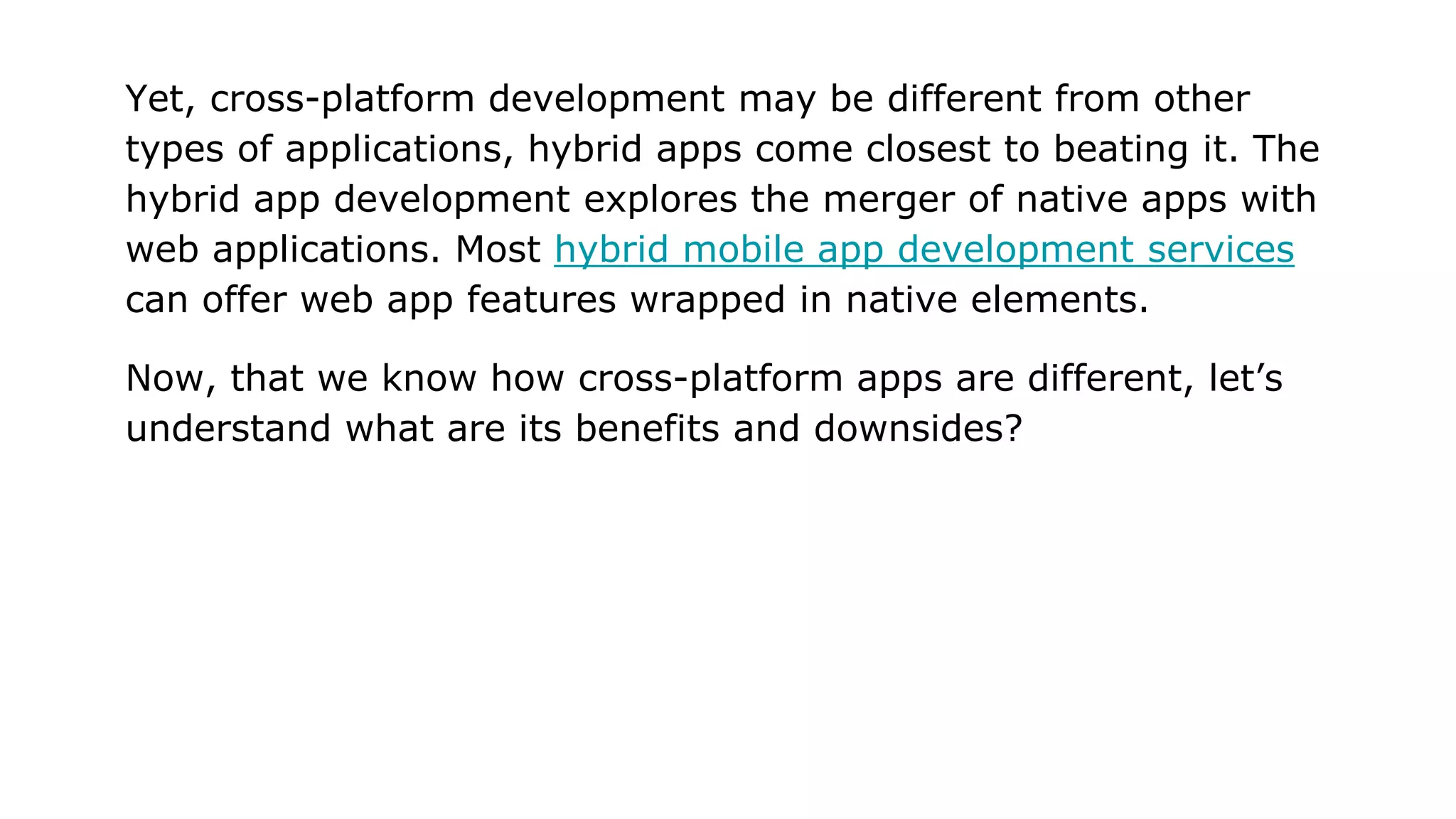 Yet, cross-platform development may be different from other
types of applications, hybrid apps come closest to beating it. The
hybrid app development explores the merger of native apps with
web applications. Most hybrid mobile app development services
can offer web app features wrapped in native elements.
Now, that we know how cross-platform apps are different, let’s
understand what are its benefits and downsides?
 