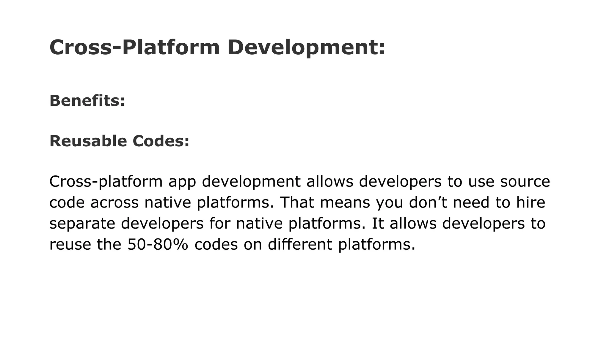 Cross-Platform Development:
Benefits:
Reusable Codes:
Cross-platform app development allows developers to use source
code across native platforms. That means you don’t need to hire
separate developers for native platforms. It allows developers to
reuse the 50-80% codes on different platforms.
 