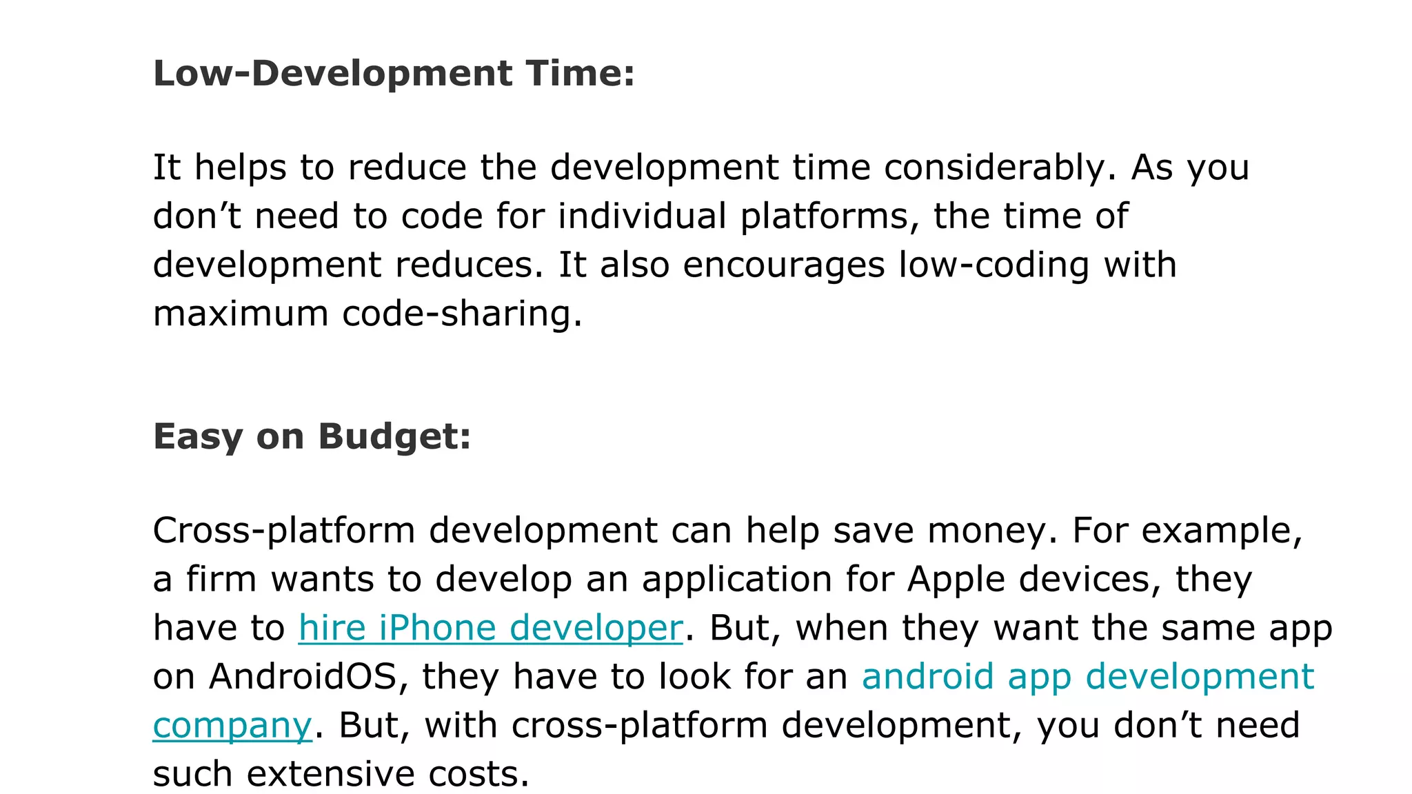 Low-Development Time:
It helps to reduce the development time considerably. As you
don’t need to code for individual platforms, the time of
development reduces. It also encourages low-coding with
maximum code-sharing.
Easy on Budget:
Cross-platform development can help save money. For example,
a firm wants to develop an application for Apple devices, they
have to hire iPhone developer. But, when they want the same app
on AndroidOS, they have to look for an android app development
company. But, with cross-platform development, you don’t need
such extensive costs.
 