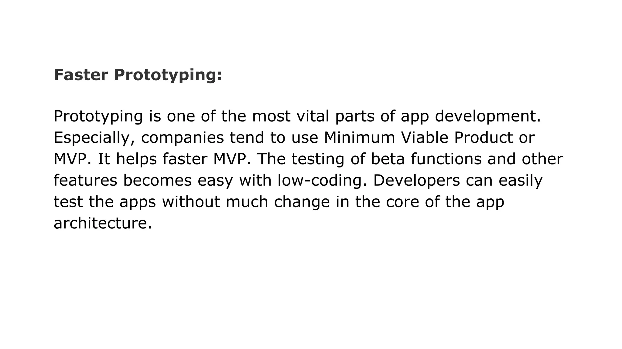 Faster Prototyping:
Prototyping is one of the most vital parts of app development.
Especially, companies tend to use Minimum Viable Product or
MVP. It helps faster MVP. The testing of beta functions and other
features becomes easy with low-coding. Developers can easily
test the apps without much change in the core of the app
architecture.
 