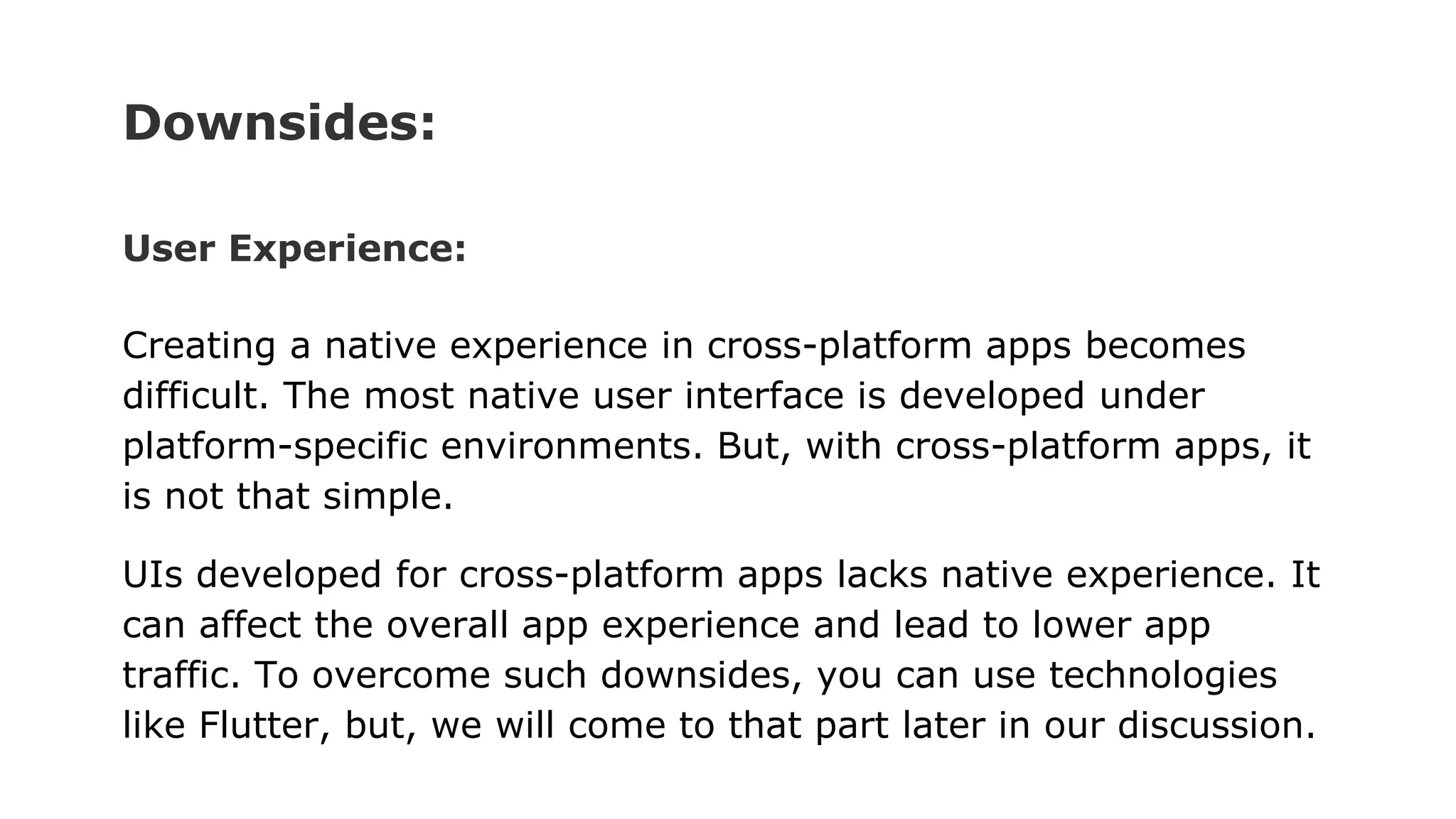 Downsides:
User Experience:
Creating a native experience in cross-platform apps becomes
difficult. The most native user interface is developed under
platform-specific environments. But, with cross-platform apps, it
is not that simple.
UIs developed for cross-platform apps lacks native experience. It
can affect the overall app experience and lead to lower app
traffic. To overcome such downsides, you can use technologies
like Flutter, but, we will come to that part later in our discussion.
 