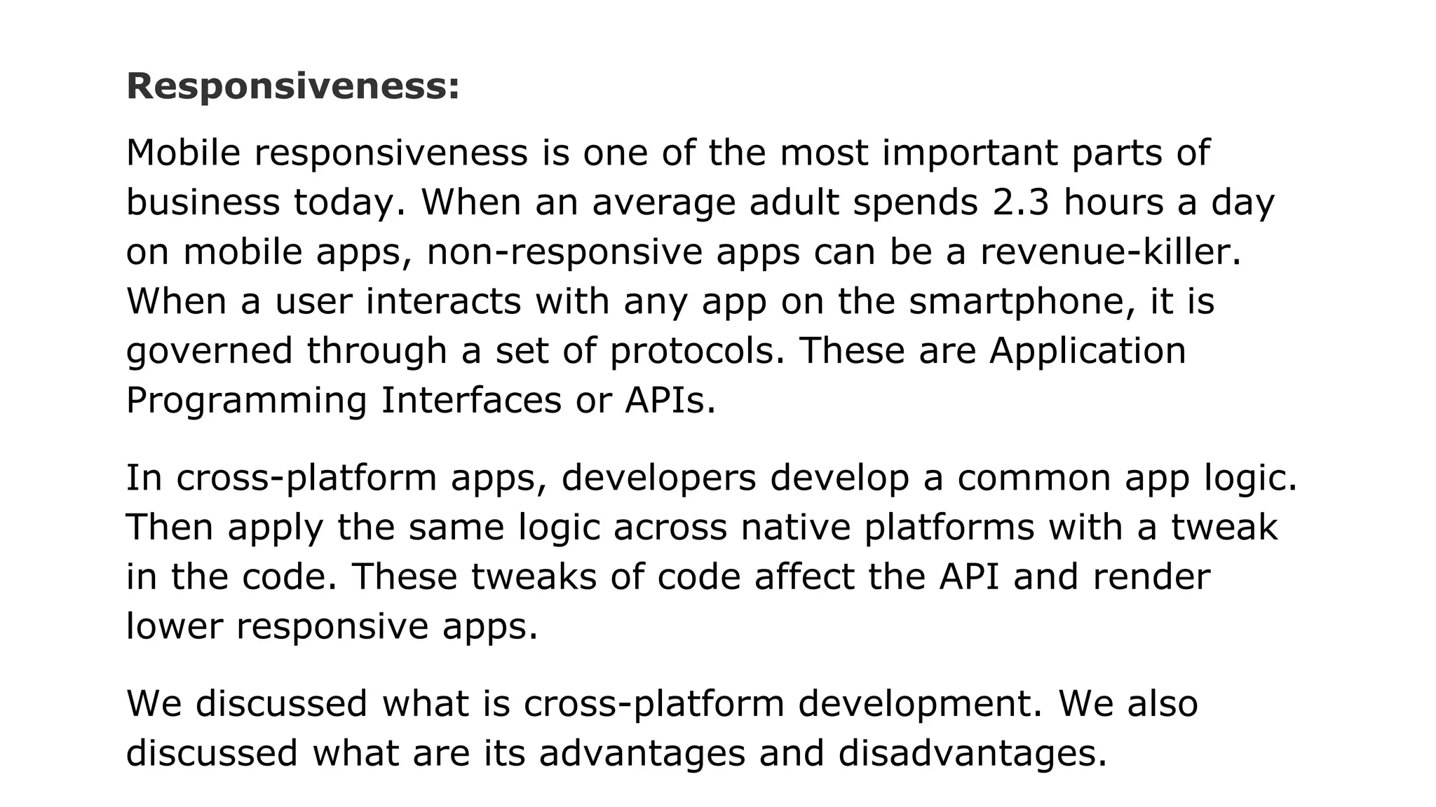 Responsiveness:
Mobile responsiveness is one of the most important parts of
business today. When an average adult spends 2.3 hours a day
on mobile apps, non-responsive apps can be a revenue-killer.
When a user interacts with any app on the smartphone, it is
governed through a set of protocols. These are Application
Programming Interfaces or APIs.
In cross-platform apps, developers develop a common app logic.
Then apply the same logic across native platforms with a tweak
in the code. These tweaks of code affect the API and render
lower responsive apps.
We discussed what is cross-platform development. We also
discussed what are its advantages and disadvantages.
 