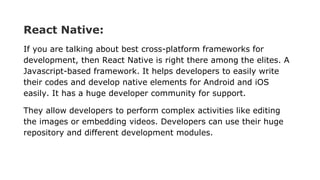 React Native:
If you are talking about best cross-platform frameworks for
development, then React Native is right there among the elites. A
Javascript-based framework. It helps developers to easily write
their codes and develop native elements for Android and iOS
easily. It has a huge developer community for support.
They allow developers to perform complex activities like editing
the images or embedding videos. Developers can use their huge
repository and different development modules.
 